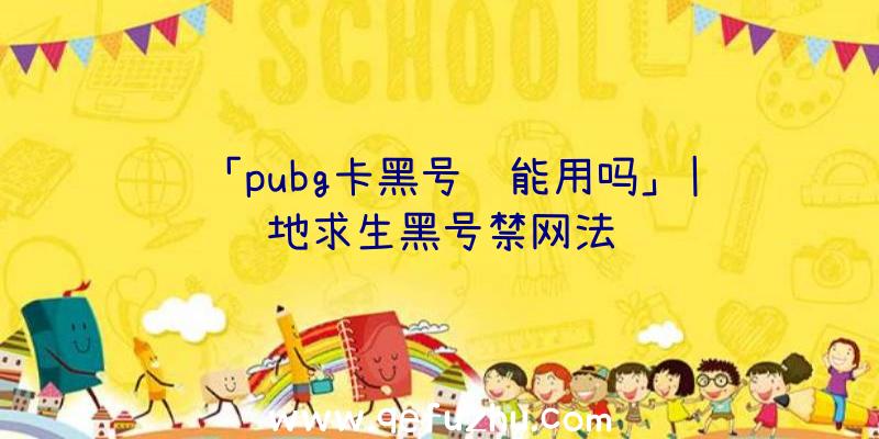 「pubg卡黑号还能用吗」|绝地求生黑号禁网法